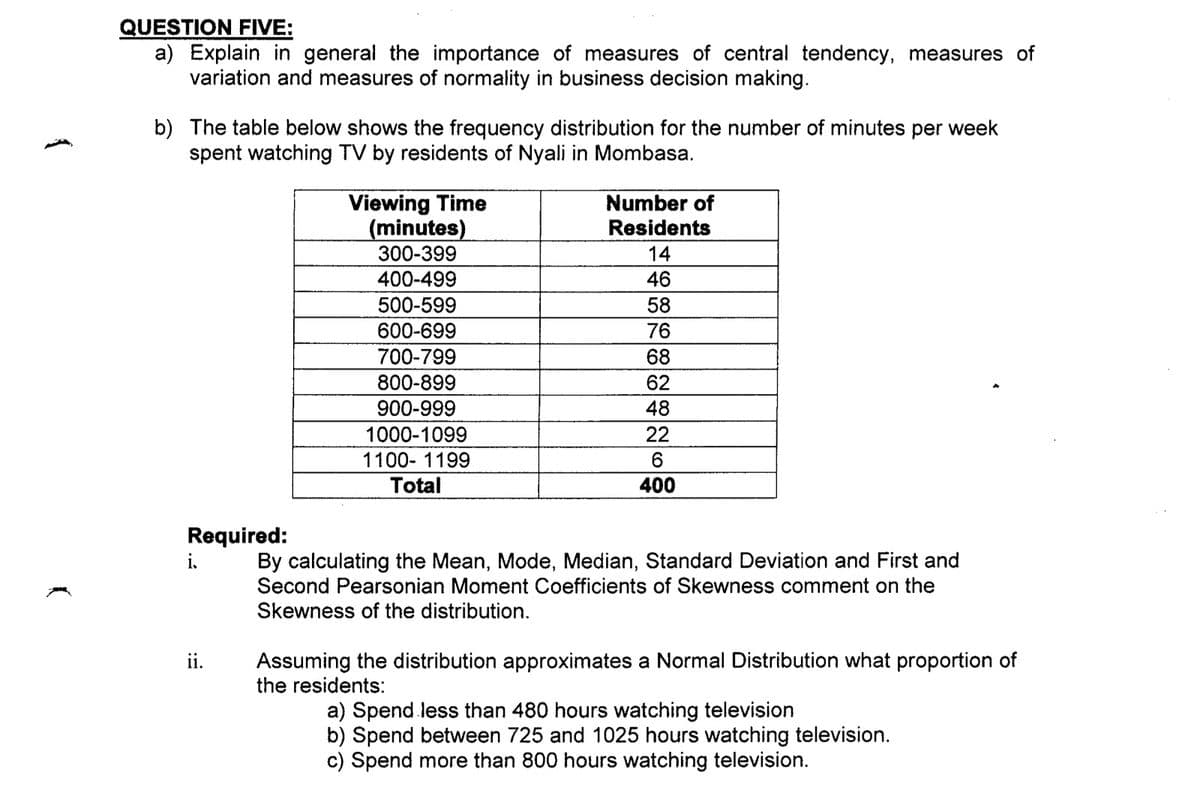 QUESTION FIVE:
a) Explain in general the importance of measures of central tendency, measures of
variation and measures of normality in business decision making.
b) The table below shows the frequency distribution for the number of minutes per week
spent watching TV by residents of Nyali in Mombasa.
Viewing Time
(minutes)
300-399
Number of
Residents
14
400-499
46
500-599
58
600-699
76
700-799
800-899
68
62
900-999
48
1000-1099
22
1100- 1199
6.
Total
400
Required:
By calculating the Mean, Mode, Median, Standard Deviation and First and
Second Pearsonian Moment Coefficients of Skewness comment on the
Skewness of the distribution.
Assuming the distribution approximates a Normal Distribution what proportion of
the residents:
ii.
a) Spend less than 480 hours watching television
b) Spend between 725 and 1025 hours watching television.
c) Spend more than 800 hours watching television.
