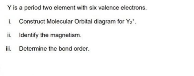 Y is a period two element with six valence electrons.
i. Construct Molecular Orbital diagram for Y2*.
ii. Identify the magnetism.
i. Determine the bond order.
