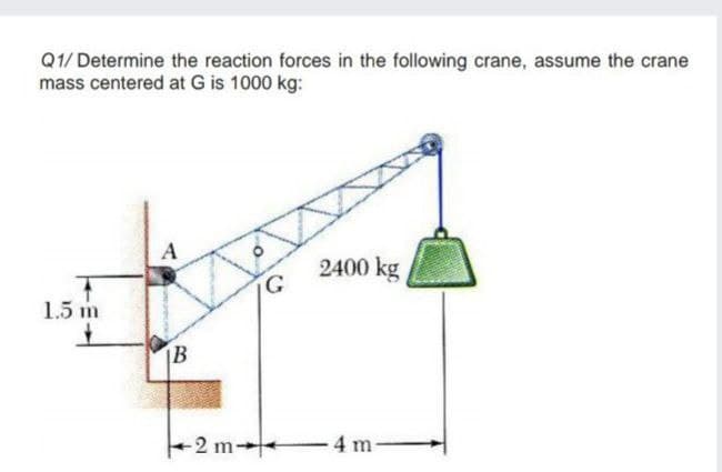 Q1/ Determine the reaction forces in the following crane, assume the crane
mass centered at G is 1000 kg:
A
2400 kg
1.5 m
-2 m→
4 m-
