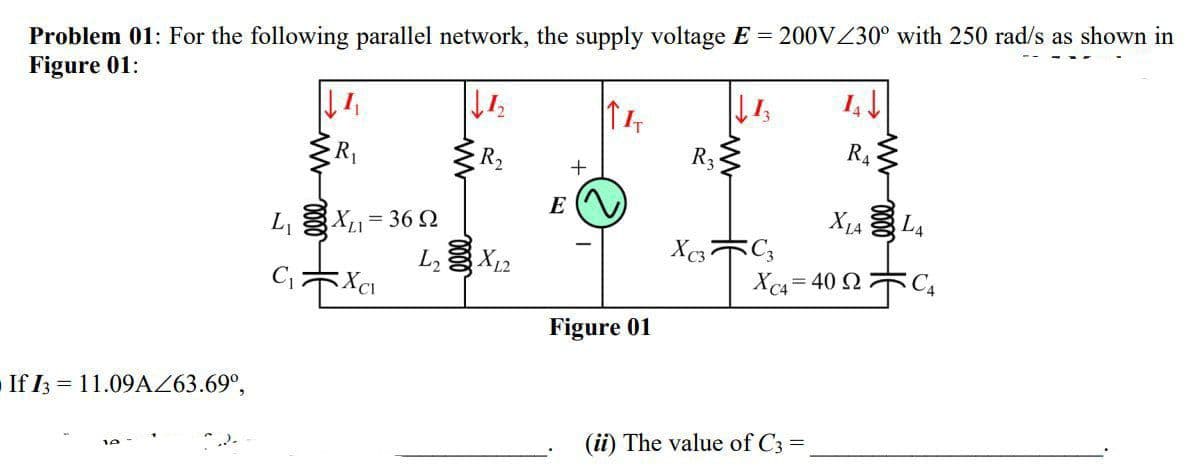 Problem 01: For the following parallel network, the supply voltage E = 200VZ30° with 250 rad/s as shown in
Figure 01:
R2
R3
R4
E
L, X1= 36 2
L X12
X1A L4
Xc4 = 40 2 C4
Figure 01
If I3 = 11.09AZ63.69°,
(ii) The value of C3 =
