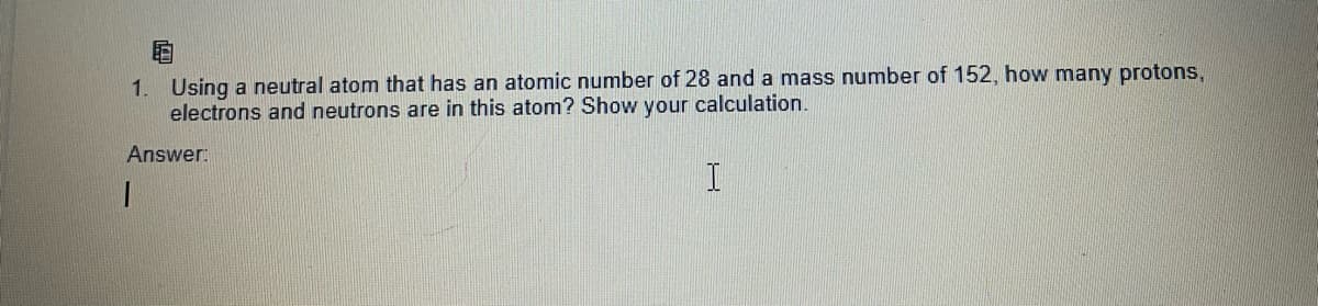 E
1. Using a neutral atom that has an atomic number of 28 and a mass number of 152, how many protons,
electrons and neutrons are in this atom? Show your calculation.
Answer:
1
I