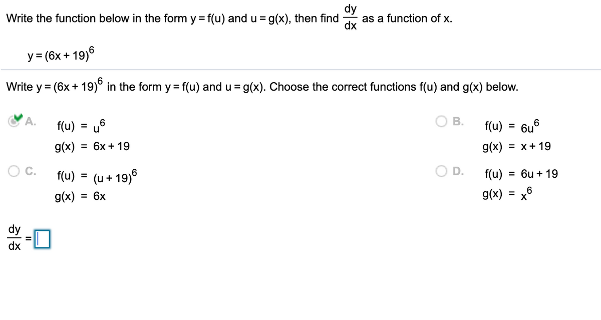 dy
as a function of x.
Write the function below in the form y = f(u) and u = g(x), then find
y = (6x + 19)6
%3D
Write y = (6x + 19)° in the form y = f(u) and u = g(x). Choose the correct functions f(u) and g(x) below.
%3D
A.
В.
f(u) = u6
f(u)
= 6u°
g(x)
3D 6х + 19
g(x) = x+ 19
O C.
f(u) = (u + 19)°
D.
f(u)
= 6u + 19
g(x) = 6x
g(x)
