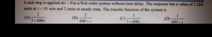 A unit step is applied at 0 to a first order system without time delay. The response has a value of 1.264
units at 10 min and 2 units at steady state. The transfer function of the system is
2.
(A)
1+600s
2.
(B)
600+s
(C)
1+ 600s
(D)
600+s
