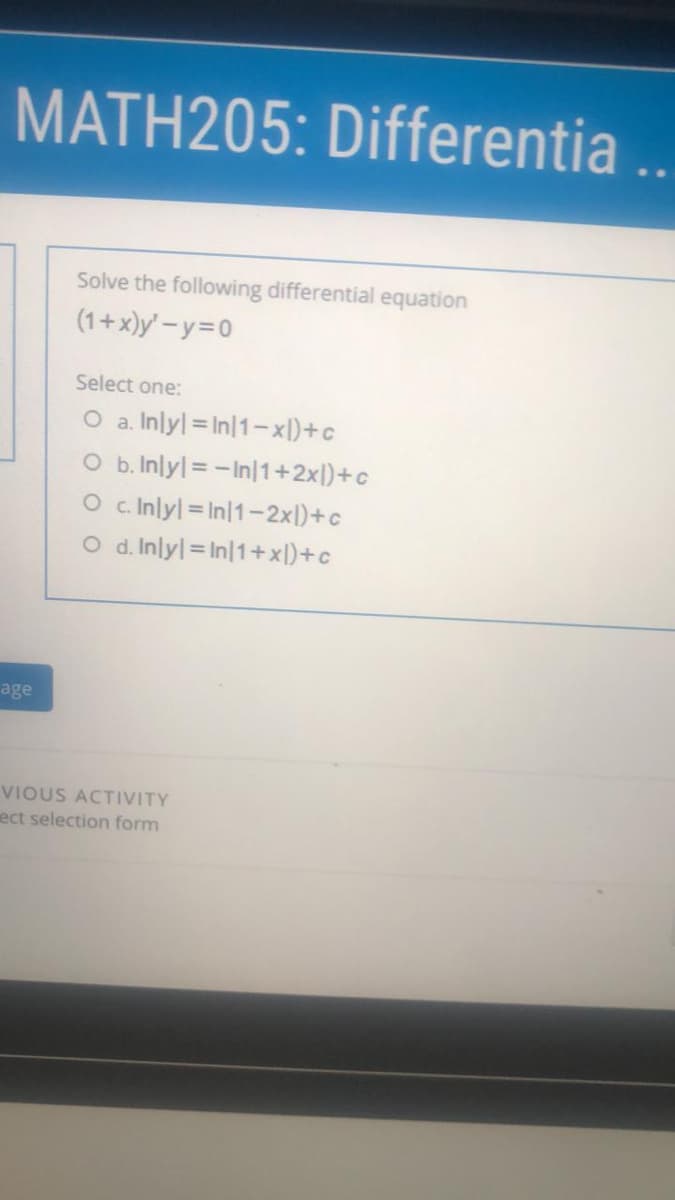 MATH205: Differentia ..
Solve the following differential equation
(1+x)y' -y=D0
Select one:
O a. Inlyl = In|1-xl)+c
O b.Inlyl = -In|1+2xl)+c
O c. Inlyl = In|1-2xl)+c
O d. Inlyl = In|1+x[)+c
age
VIOUS ACTIVITY
ect selection form
