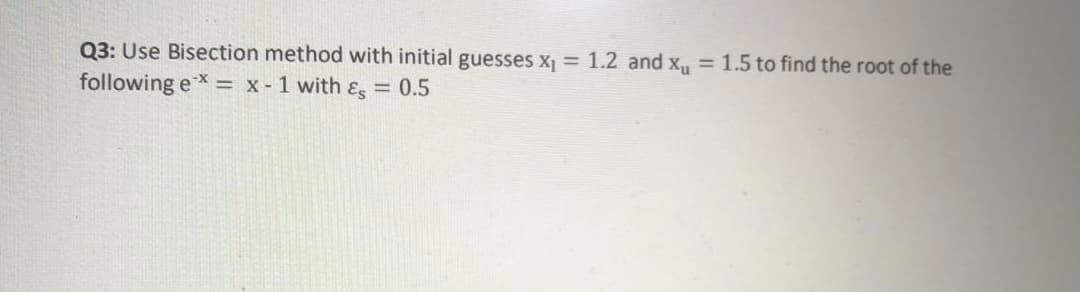 Q3: Use Bisection method with initial guesses x = 1.2 and x, = 1.5 to find the root of the
following eX = x - 1 with ɛg = 0.5

