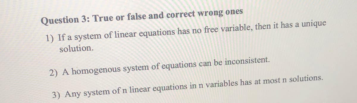 Question 3: True or false and correct wrong ones
1) If a system of linear equations has no free variable, then it has a unique
solution.
2) A homogenous system of equations can be inconsistent.
3) Any system of n linear equations in n variables has at most n solutions.
