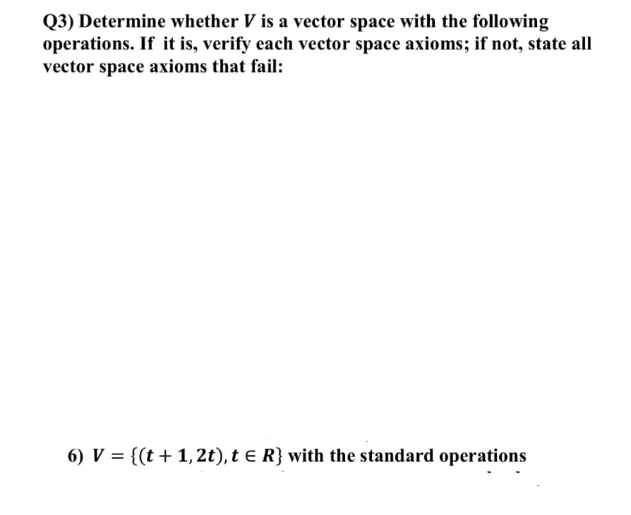 Q3) Determine whether V is a vector space with the following
operations. If it is, verify each vector space axioms; if not, state all
vector space axioms that fail:
6) V = {(t + 1, 2t), t e R} with the standard operations
