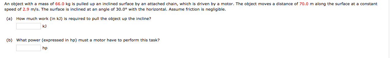 An object with a mass of 66.0 kg is pulled up an inclined surface by an attached chain, which is driven by a motor. The object moves a distance of 70.0 m along the surface at a constant
speed of 2.9 m/s. The surface is inclined at an angle of 30.0° with the horizontal. Assume friction is negligible.
(a) How much work (in kJ) is required to pull the object up the incline?
kJ
(b) What power (expressed in hp) must a motor have to perform this task?
hp
