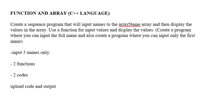 FUNCTION AND ARRAY (C++ LANGUAGE)
Create a sequence program that will input names to the arrayName array and then display the
values in the array. Use a function for input values and display the values. (Create a program
where you can input the full name and also create a program where you can input only the first
name)
-input 5 names only.
- 2 functions
- 2 codes
upload code and output
