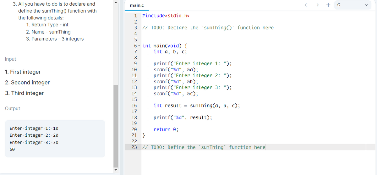 3. All you have to do is to declare and
main.c
> + c
define the sumThing() function with
1
#include<stdio.h>
the following details:
1. Return Type - int
2. Name - sumThing
3. Parameters - 3 integers
2
3
// TODO: Declare the `sum Thing()` function here
4
6- int main(void) {
int a, b, c;
7
8
Input
printf("Enter integer 1: ");
scanf("%d", &a);
printf("Enter integer 2: ");
scanf("%d", &b);
printf("Enter integer 3: ");
scanf("%d", &c);
9.
10
1. First integer
11
2. Second integer
12
13
3. Third integer
14
15
16
int result = sumThing(a, b, c);
Output
17
18
printf("%d", result);
19
Enter integer 1: 10
Enter integer 2: 20
20
return 0;
21
Enter integer 3: 30
22
23
// TODO: Define the `sum Thing function here
60
