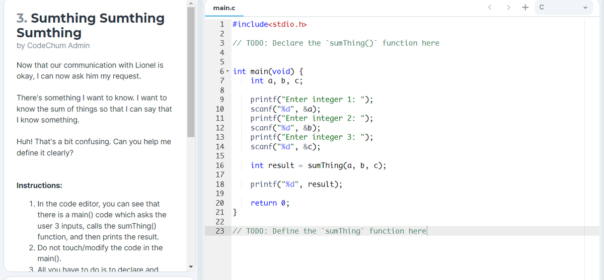 main.c
+ C
3. Sumthing Sumthing
Sumthing
1
#include<stdio.h>
2
by CodeChum Admin
3 // TODO: Declare the `sumThing()` function here
4
Now that our communication with Lionel is
6- int main(void) {
int a, b, c;
okay, I can now ask him my request.
7
8
There's something I want to know. I want to
printf("Enter integer 1: ");
scanf("%d", &a);
printf("Enter integer 2: ");
scanf("%d", &b);
printf("Enter integer 3: ");
scanf("%d", &c);
9.
know the sum of things so that I can say that
I know something.
10
11
12
13
Huh! That's a bit confusing. Can you help me
14
define it clearly?
15
16
int result = sumThing(a, b, c);
17
Instructions:
18
printf("%d", result);
19
1. In the code editor, you can see that
20
return 0;
there is a main() code which asks the
21
}
22
user 3 inputs, calls the sumThing()
function, and then prints the result.
2. Do not touch/modify the code in the
main().
3. All vou have to do is to declare and
23 // TODO: Define the `sumThing function here
