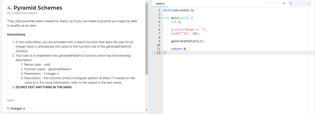 main.c
4. Pyramid Schemes
1
#include<stdio.h>
by CodeChum Admin
2
They said pyramids were created by aliens, so if you can make a pyramid you might be able
to qualify as an alien.
3- int main(void) {
int n;
4
printf("Enter n: ");
scanf("%d", &n);
6.
Instructions:
7
8
1. In the code editor, you are provided with a main() function that asks the user for an
9
generatePattern(n);
10
integer input n, and passes this value to the function call of the generatePattern()
11
return 0;
function.
12
2. Your task is to implement this generatePattern() function which has the following
description:
1. Return type - void
2. Function name - generatePattern
3. Parameters - 1 integer n
4. Description - this function prints a triangular pattern of letter T's based on the
value of n. For more information, refer to the output in the test cases
3. DO NOT EDIT ANYTHING IN THE MAIN
Input
1. Integer n
