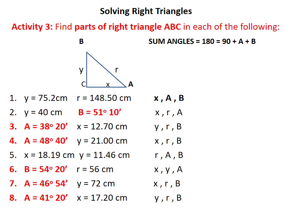 Solving Right Triangles
Activity 3: Find parts of right triangle ABC in each of the following:
В
SUM ANGLES = 180 = 90 + A + B
y
r
X
А
1. у3D 75.2спm
r = 148.50 cm
х, А, В
2. у%3D 40 ст
B = 51° 10'
X,r, A
3. А%3D 38° 20' х%3D 12.70 cm
y,r,
В
4. A = 48° 40' y = 21.00 cm
х,г, В
5. х%3D 18.19 ст у 3 11.46 ст
r, A,
В
6. B = 54° 20' r= 56 cm
х, у, А
7. A= 46° 54' y = 72 cm
X ,r,
8. A = 41° 20'
x = 17.20 cm
y,r, B
