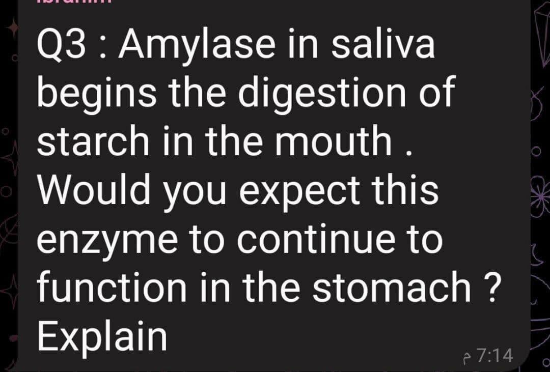 Q3 : Amylase in saliva
begins the digestion of
starch in the mouth .
Would you expect this
enzyme to continue to
function in the stomach ?
Explain
p 7:14
