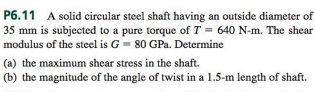 P6.11 A solid circular steel shaft having an outside diameter of
35 mm is subjected to a pure torque of T = 640 N-m. The shear
modulus of the steel is G = 80 GPa. Determine
(a) the maximum shear stress in the shaft.
(b) the magnitude of the angle of twist in a 1.5-m length of shaft.