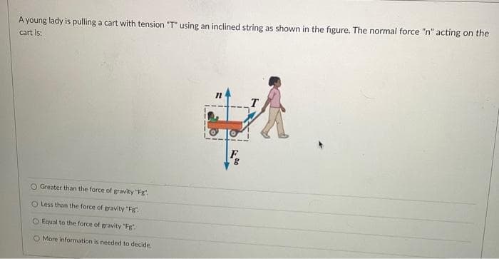 A young lady is pulling a cart with tension "T" using an inclined string as shown in the figure. The normal force "n" acting on the
cart is:
A
Greater than the force of gravity "Fg":
Less than the force of gravity "Fg".
O Equal to the force of gravity "Fg".
O More Information is needed to decide.
8