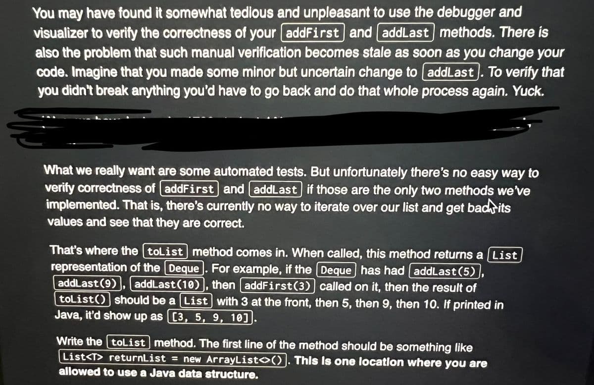 You may have found it somewhat tedious and unpleasant to use the debugger and
visualizer to verify the correctness of your addFirst and addLast methods. There is
also the problem that such manual verification becomes stale as soon as you change your
code. Imagine that you made some minor but uncertain change to addLast]. To verify that
you didn't break anything you'd have to go back and do that whole process again. Yuck.
What we really want are some automated tests. But unfortunately there's no easy way to
verify correctness of addFirst and addLast] if those are the only two methods we've
implemented. That is, there's currently no way to iterate over our list and get bad its
values and see that they are correct.
That's where the toList method comes in. When called, this method returns a List
representation of the Deque. For example, if the Deque has had addLast (5)
addLast (9) addLast (10), then addFirst (3) called on it, then the result of
toList() should be a List with 3 at the front, then 5, then 9, then 10. If printed in
Java, it'd show up as [3, 5, 9, 10]
J
Write the toList method. The first line of the method should be something like
List<T> returnList = new ArrayList<>(). This is one location where you are
allowed to use a Java data structure.