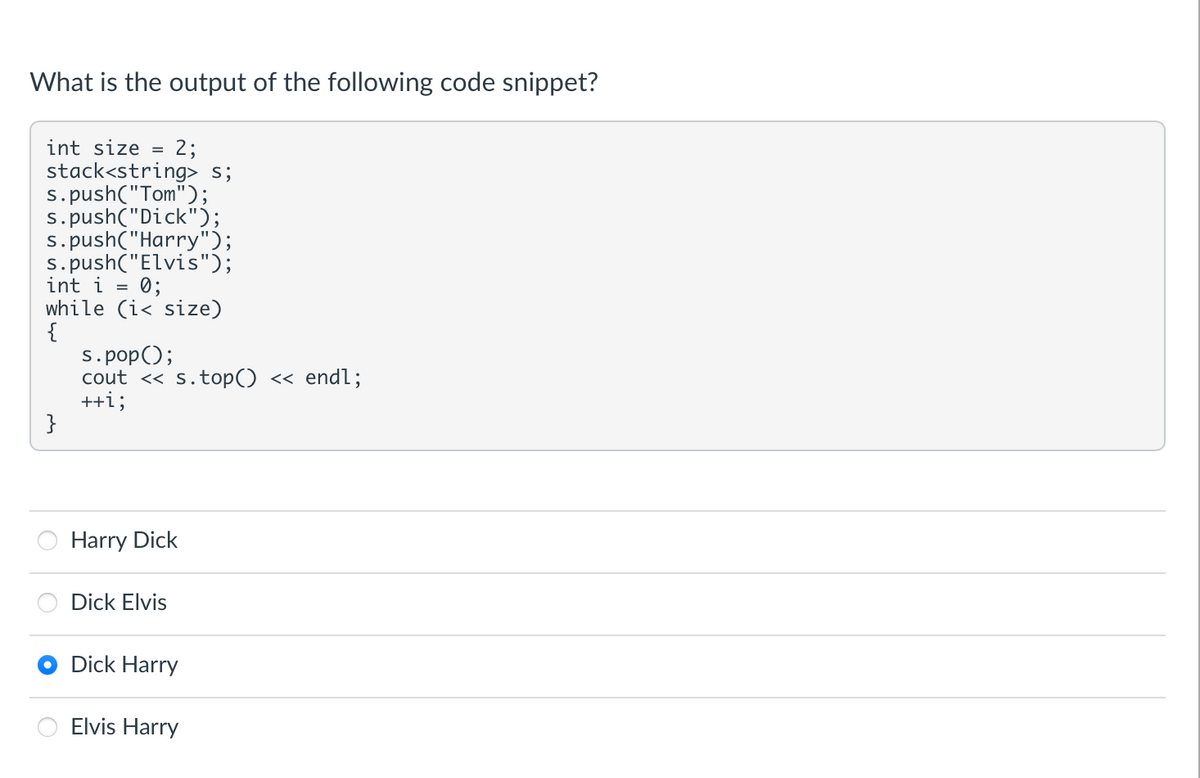 What is the output of the following code snippet?
int size= 2;
stack<string> s;
s.push("Tom");
s.push("Dick");
s.push("Harry");
s.push("Elvis");
int i = 0;
while (i< size)
{
}
s.pop();
cout << s.top() << endl;
++i;
Harry Dick
Dick Elvis
Dick Harry
Elvis Harry