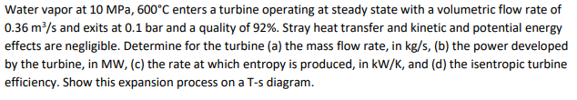 Water vapor at 10 MPa, 600°C enters a turbine operating at steady state with a volumetric flow rate of
0.36 m/s and exits at 0.1 bar and a quality of 92%. Stray heat transfer and kinetic and potential energy
effects are negligible. Determine for the turbine (a) the mass flow rate, in kg/s, (b) the power developed
by the turbine, in MW, (c) the rate at which entropy is produced, in kW/K, and (d) the isentropic turbine
efficiency. Show this expansion process on a T-s diagram.
