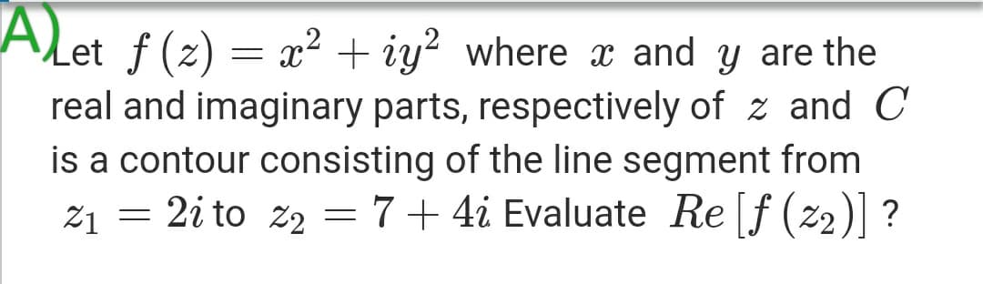 ALet f (2) = x² + iy² where x and y are the
real and imaginary parts, respectively of z and C
is a contour consisting of the line segment from
z1 = 2i to z2 = 7+ 4i Evaluate Re [f (z2)] ?
