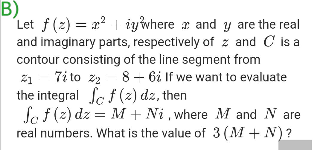 B)
Let f (z) = x² + iywhere x and y are the real
and imaginary parts, respectively of z and C is a
contour consisting of the line segment from
21 = 7i to z2 =
the integral Sc f (2) dz, then
So f (2) dz = M + Ni , where M and N are
real numbers. What is the value of 3 (M + N)?
8 + 6i If we want to evaluate
