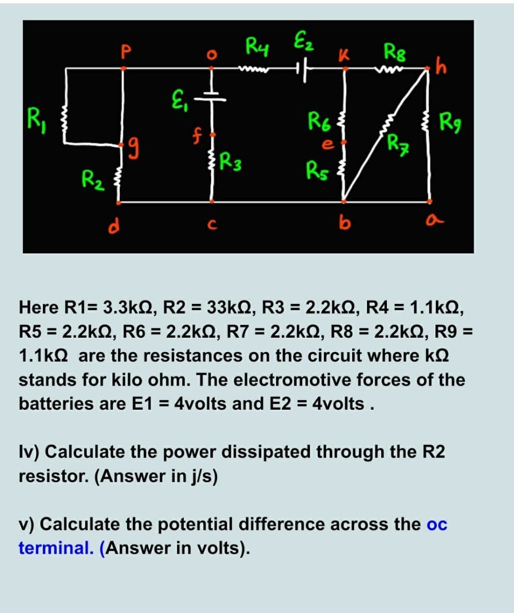 Ry
Ez
Rg
P
R,
Rg
R7
e
R3
Rs
Rz
b
a
Here R1= 3.3kQ, R2 = 33KQ, R3 = 2.2kQ, R4 = 1.1kQ,
R5 = 2.2k2, R6 = 2.2kQ, R7 = 2.2kQ, R8 = 2.2kQ, R9 =
%3D
%3D
1.1ko are the resistances on the circuit where kQ
stands for kilo ohm. The electromotive forces of the
batteries are E1 = 4volts and E2 = 4volts .
%3D
Iv) Calculate the power dissipated through the R2
resistor. (Answer in j/s)
v) Calculate the potential difference across the oc
terminal. (Answer in volts).
