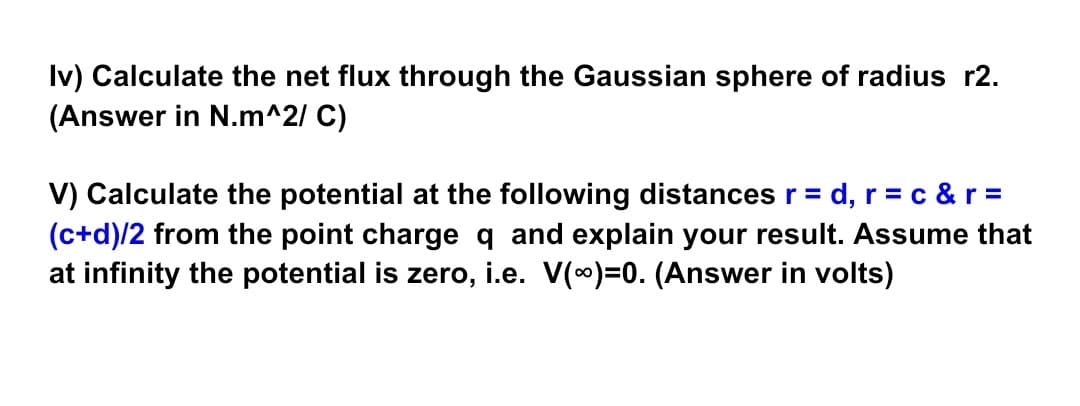 Iv) Calculate the net flux through the Gaussian sphere of radius r2.
(Answer in N.m^2/ C)
V) Calculate the potential at the following distances r =
= d, r = c &r =
(c+d)/2 from the point charge q and explain your result. Assume that
at infinity the potential is zero, i.e. V(0)=0. (Answer in volts)
