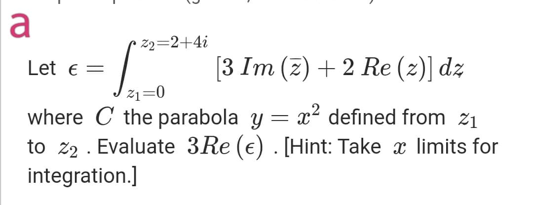 a
• z2=2+4i
Let e =
[3 Im (z) + 2 Re (z)] dz
21=0
where C the parabola y = x? defined from z1
to z2 . Evaluate 3Re (€) . [Hint: Take x limits for
integration.]
