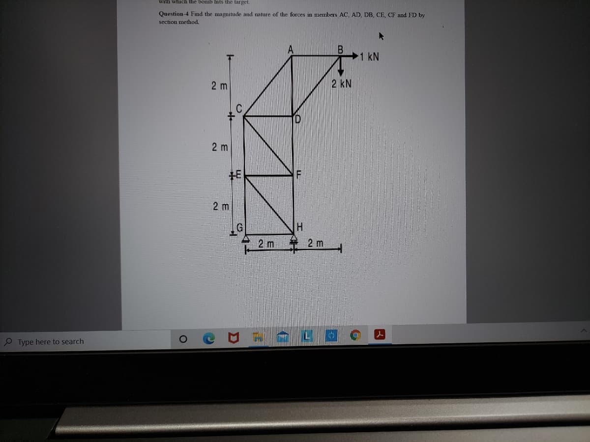 with which the bomb hits the target.
Question-4 Find the magnitude and nature of the forces in members AC, AD, DB, CE, CF and FD by
section method.
A
1 kN
2 kN
2 m
2 m
H.
2 m
2 m
P Type here to search
2]
