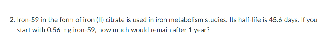 2. Iron-59 in the form of iron (II) citrate is used in iron metabolism studies. Its half-life is 45.6 days. If you
start with 0.56 mg iron-59, how much would remain after 1 year?
