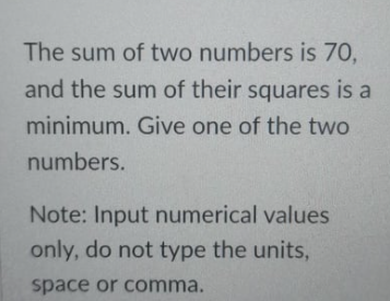 The sum of two numbers is 70,
and the sum of their squares is a
minimum. Give one of the two
numbers.
Note: Input numerical values
only, do not type the units,
space or comma.
