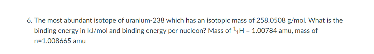 6. The most abundant isotope of uranium-238 which has an isotopic mass of 258.0508 g/mol. What is the
binding energy in kJ/mol and binding energy per nucleon? Mass of 1,H
| = 1.00784 amu, mass of
n=1.008665 amu
