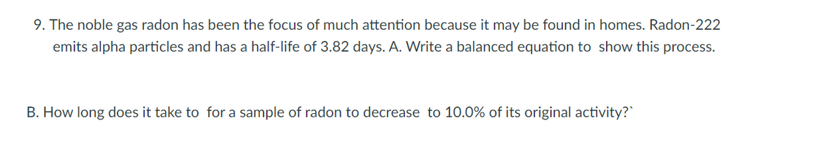 9. The noble gas radon has been the focus of much attention because it may be found in homes. Radon-222
emits alpha particles and has a half-life of 3.82 days. A. Write a balanced equation to show this process.
B. How long does it take to for a sample of radon to decrease to 10.0% of its original activity?
