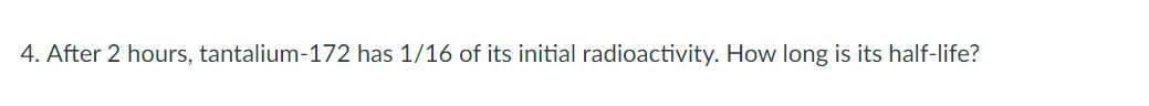 4. After 2 hours, tantalium-172 has 1/16 of its initial radioactivity. How long is its half-life?
