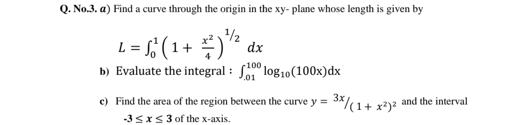 Q. No.3. a) Find a curve through the origin in the xy- plane whose length is given by
L = (
x2
1+
1/2
dx
r100
b) Evaluate the integral : S log10(100x)dx
.01
c) Find the area of the region between the curve y = *^/(1+ x²)²
and the interval
-3 < x< 3 of the x-axis.
