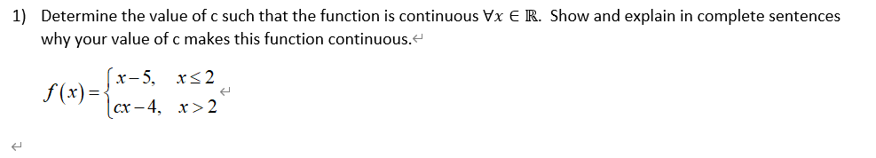 1) Determine the value of c such that the function is continuous Vx E R. Show and explain in complete sentences
why your value of c makes this function continuous.
(x-5,
f (x) =-
x< 2
сх — 4, х>2
