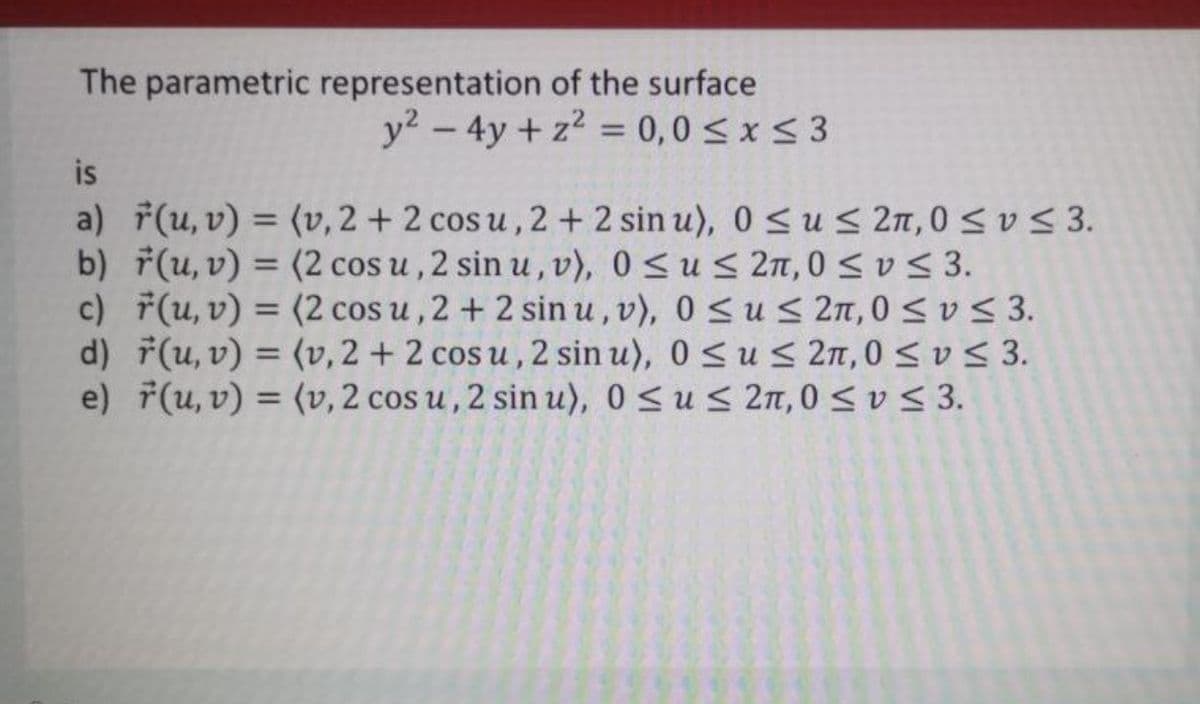 The parametric representation of the surface
y2 - 4y + z2 = 0,0 <x< 3
%3D
is
a) F(u, v) = (v, 2 + 2 cos u, 2 + 2 sin u), 0 < u < 2n,0 S vS 3.
b) (u, v) = (2 cos u ,2 sin u ,v), 0 S us 2n, 0 <vs 3.
c) 7(u, v) = (2 cos u, 2 + 2 sin u,v), 0 <us2n, 0 < v < 3.
d) F(u, v) = (v, 2 + 2 cos u , 2 sin u), 0<u< 2n,0 < v < 3.
e) f(u, v) = (v, 2 cos u , 2 sin u), 0 <us 2n, 0sv< 3.
%3D
%3D
%3D
%3D
%3D
