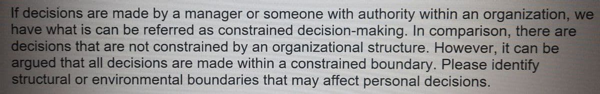 If decisions are made by a manager or someone with authority within an organization, we
have what is can be referred as constrained decision-making. In comparison, there are
decisions that are not constrained by an organizational structure. However, it can be
argued that all decisions are made within a constrained boundary. Please identify
structural or environmental boundaries that may affect personal decisions.
