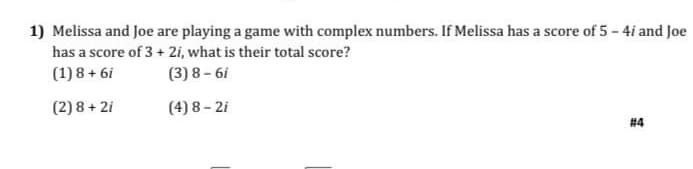 1) Melissa and Joe are playing a game with complex numbers. If Melissa has a score of 5 - 4i and Joe
has a score of 3 + 2i, what is their total score?
(1) 8 + 6i
(3) 8 - 6i
(2) 8 + 2i
(4) 8 - 2i
#4
