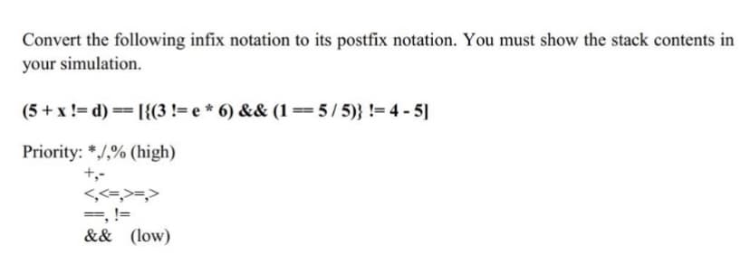 Convert the following infix notation to its postfix notation. You must show the stack contents in
your simulation.
(5 + x != d)
== [{(3 != e * 6) && (1 ==5/5)} != 4-5]
Priority: */,% (high)
+,-
<,<=,>=,>
==, !=
&& (low)
