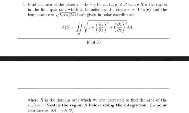 4. Find the area of the plane z = 4r + y for all (r, y) eR where R is the region
in the first quadrant which is bounded by the circler = 4sin (0) and the
lemniscate r = V8 cos (20) both given in polar coordinates.
2
az
A(S) =
1+
dA,
16 of 30
where R is the domain over which we are interested to find the area of the
surface z. Sketch the region R before doing the integration. (In polar
coordinates, dA = rdrd0)
