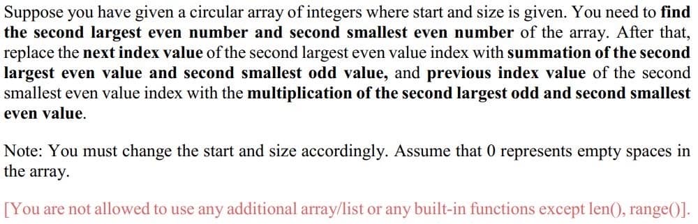 Suppose you have given a circular array of integers where start and size is given. You need to find
the second largest even number and second smallest even number of the array. After that,
replace the next index value of the second largest even value index with summation of the second
largest even value and second smallest odd value, and previous index value of the second
smallest even value index with the multiplication of the second largest odd and second smallest
even value.
Note: You must change the start and size accordingly. Assume that 0 represents empty spaces in
the array.
[You are not allowed to use any additional array/list or any built-in functions except len(), range()].
