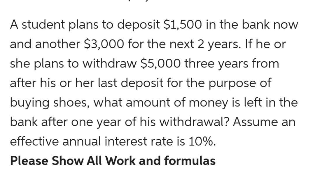 A student plans to deposit $1,500 in the bank now
and another $3,000 for the next 2 years. If he or
she plans to withdraw $5,000 three years from
after his or her last deposit for the purpose of
buying shoes, what amount of money is left in the
bank after one year of his withdrawal? Assume an
effective annual interest rate is 10%.
Please Show All Work and formulas
