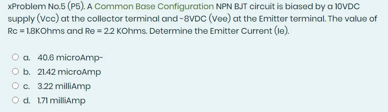 XProblem No.5 (P5). A Common Base Configuration NPN BJT circuit is biased by a 10VDC
supply (Vcc) at the collector terminal and -8VDC (Vee) at the Emitter terminal. The value of
Rc = 1.8KOhms and Re = 2.2 KOhms. Determine the Emitter Current (le).
a. 40.6 microAmp-
O b. 21.42 microAmp
O c. 3.22 milliAmp
O d. 1.71 milliAmp
