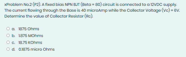 XProblem No.2 (P2). A fixed bias NPN BJT (Beta = 80) circuit is connected to a 12VDC supply.
The current flowing through the Base is 40 microAmp while the Collector Voltage (Vc) = 6V.
Determine the value of Collector Resistor (Rc).
O a. 1875 Ohms
O b. 1.875 MOhms
O c. 18.75 KOhms
O d. 0.1875 micro Ohms
