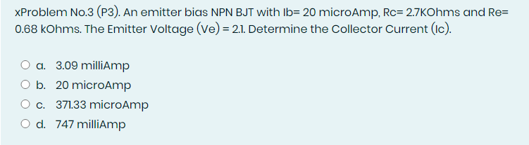XProblem No.3 (P3). An emitter bias NPN BJT with Ib= 20 microAmp, Rc= 2.7KOhms and Re=
0.68 kOhms. The Emitter Voltage (Ve) = 2.1. Determine the Collector Current (Ic).
a. 3.09 milliAmp
O b. 20 microAmp
O c. 371.33 microAmp
O d. 747 millAmp
