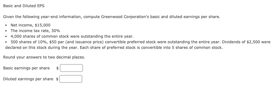 Basic and Diluted EPS
Given the following year-end information, compute Greenwood Corporation's basic and diluted earnings per share.
Net income, $15,000
• The income tax rate, 30%
• 4,000 shares of common stock were outstanding the entire year.
• 500 shares of 10%, $50 par (and issuance price) convertible preferred stock were outstanding the entire year. Dividends of $2,500 were
declared on this stock during the year. Each share of preferred stock is convertible into 5 shares of common stock.
Round your answers to two decimal places.
Basic earnings per share $
Diluted earnings per share $
