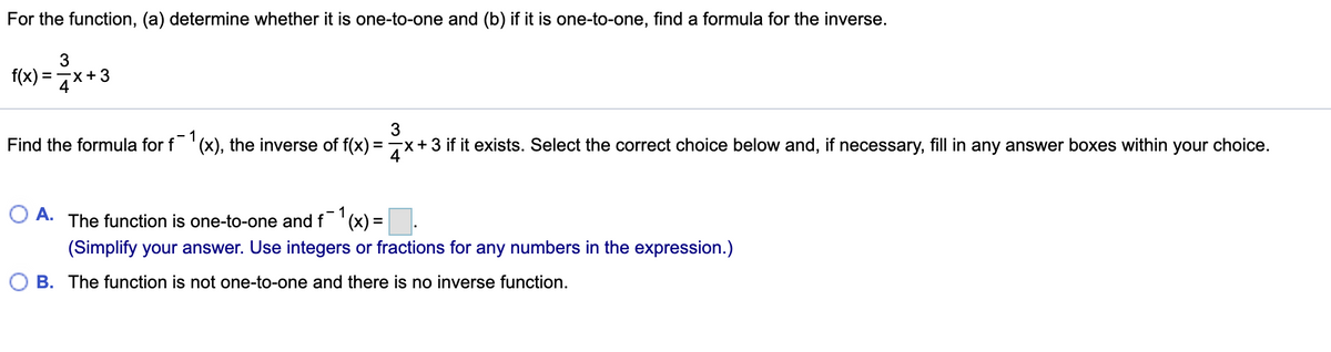 For the function, (a) determine whether it is one-to-one and (b) if it is one-to-one, find a formula for the inverse.
f(x) = 7*+3
1
Find the formula for f '(x), the inverse of f(x) =7x+3 if it exists. Select the correct choice below and, if necessary, fill in any answer boxes within your choice.
A.
1
The function is one-to-one and f '(x) =
(Simplify your answer. Use integers or fractions for any numbers in the expression.)
B. The function is not one-to-one and there is no inverse function.
