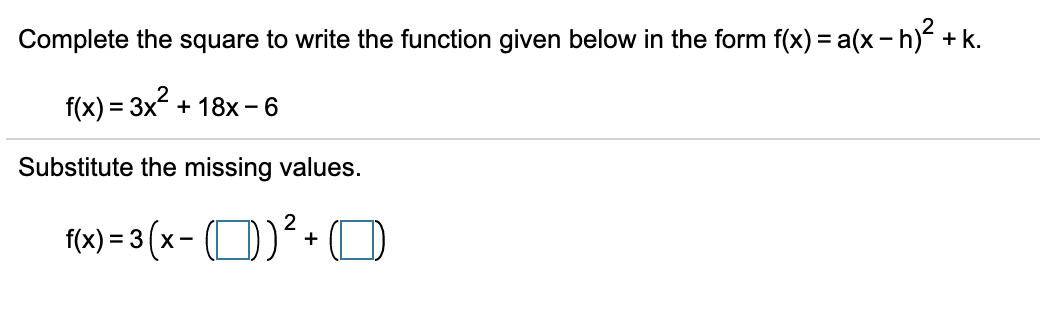 Complete the square to write the function given below in the form f(x) = a(x - h) + k.
f(x) = 3x + 18x - 6
Substitute the missing values.
f(x) = 3 (x- (O)+
