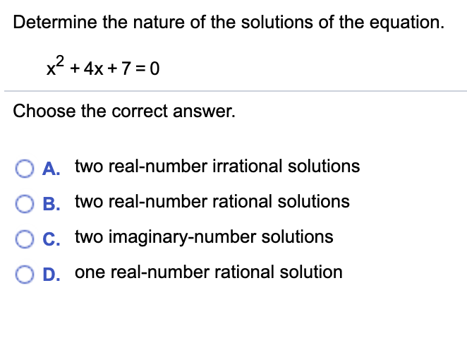 Determine the nature of the solutions of the equation.
x + 4x +7 = 0
Choose the correct answer.
A. two real-number irrational solutions
B. two real-number rational solutions
C. two imaginary-number solutions
D. one real-number rational solution
